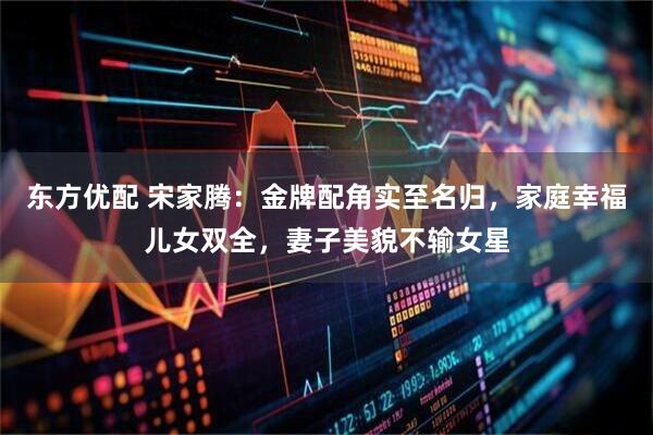 东方优配 宋家腾：金牌配角实至名归，家庭幸福儿女双全，妻子美貌不输女星