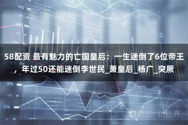 58配资 最有魅力的亡国皇后：一生迷倒了6位帝王，年过50还能迷倒李世民_萧皇后_杨广_突厥