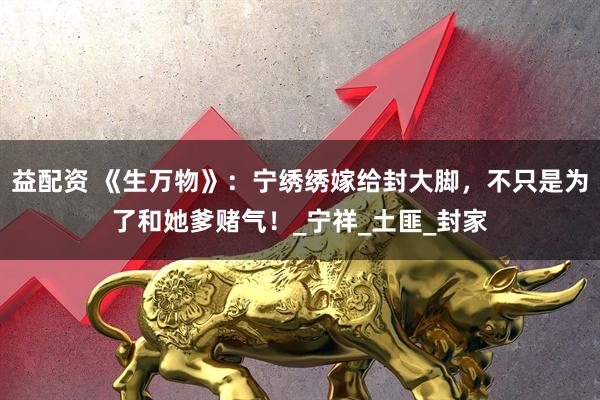 益配资 《生万物》：宁绣绣嫁给封大脚，不只是为了和她爹赌气！_宁祥_土匪_封家