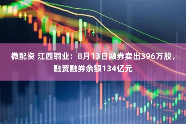 微配资 江西铜业：8月13日融券卖出396万股，融资融券余额134亿元