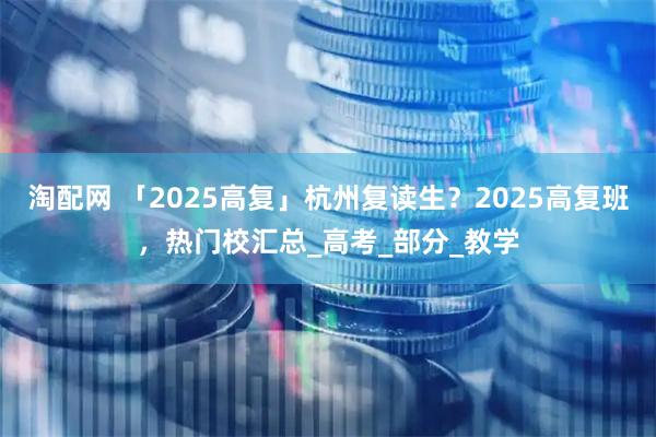 淘配网 「2025高复」杭州复读生？2025高复班，热门校汇总_高考_部分_教学