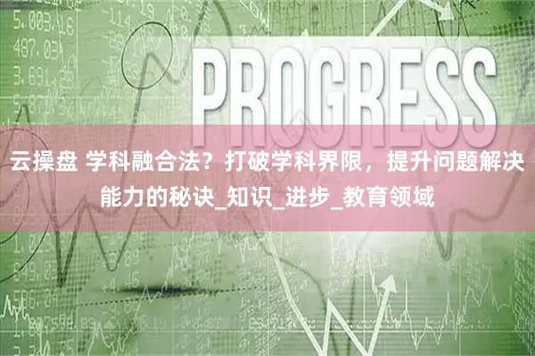 云操盘 学科融合法？打破学科界限，提升问题解决能力的秘诀_知识_进步_教育领域