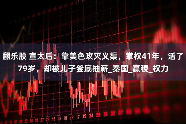 翻乐股 宣太后：靠美色攻灭义渠，掌权41年，活了79岁，却被儿子釜底抽薪_秦国_嬴稷_权力