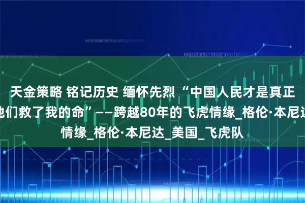 天金策略 铭记历史 缅怀先烈 “中国人民才是真正的英雄，因为他们救了我的命”——跨越80年的飞虎情缘_格伦·本尼达_美国_飞虎队