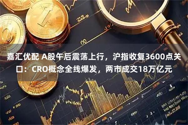 嘉汇优配 A股午后震荡上行，沪指收复3600点关口：CRO概念全线爆发，两市成交18万亿元