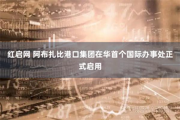 红启网 阿布扎比港口集团在华首个国际办事处正式启用