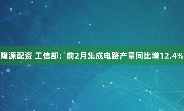 隆源配资 工信部：前2月集成电路产量同比增12.4%