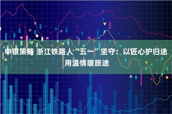 申银策略 浙江铁路人“五一”坚守：以匠心护归途 用温情暖旅途
