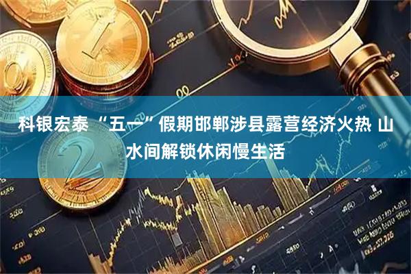 科银宏泰 “五一”假期邯郸涉县露营经济火热 山水间解锁休闲慢生活