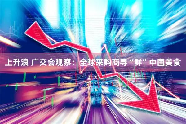 上升浪 广交会观察：全球采购商寻“鲜”中国美食