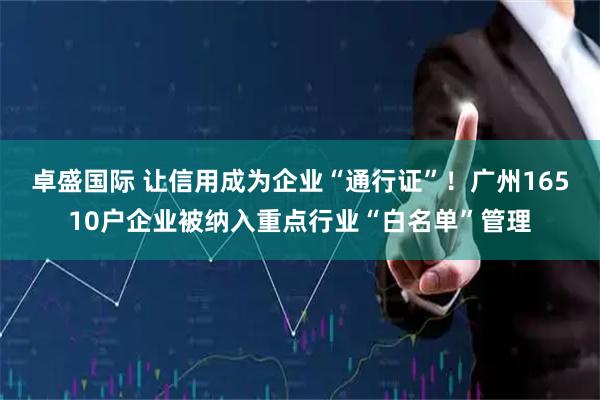 卓盛国际 让信用成为企业“通行证”！广州16510户企业被纳入重点行业“白名单”管理