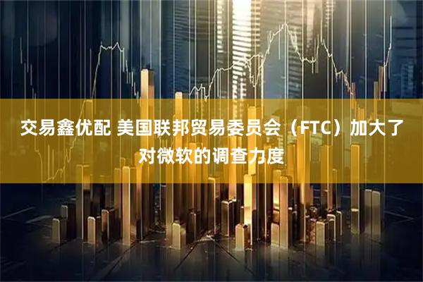 交易鑫优配 美国联邦贸易委员会（FTC）加大了对微软的调查力度