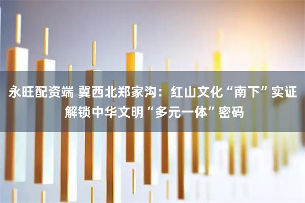 永旺配资端 冀西北郑家沟:红山文化“南下”实证 解锁中华文明“多元一体”密码