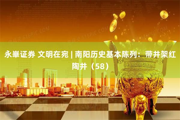 永崋证券 文明在宛 | 南阳历史基本陈列：带井架红陶井（58）