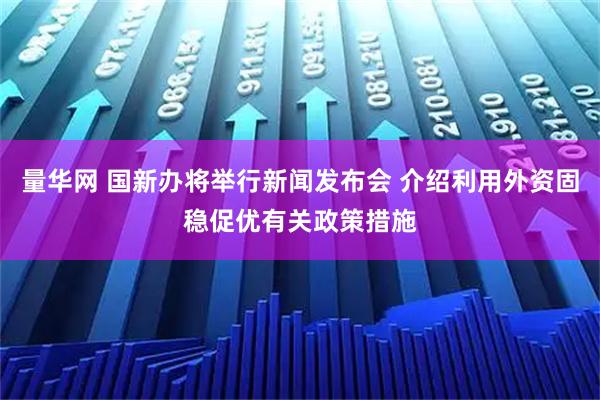 量华网 国新办将举行新闻发布会 介绍利用外资固稳促优有关政策措施