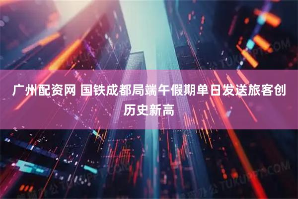 广州配资网 国铁成都局端午假期单日发送旅客创历史新高