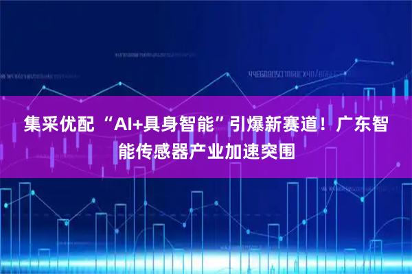 集采优配 “AI+具身智能”引爆新赛道！广东智能传感器产业加速突围