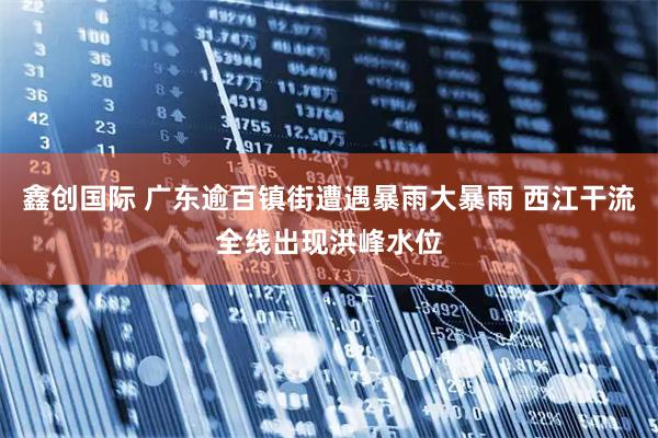 鑫创国际 广东逾百镇街遭遇暴雨大暴雨 西江干流全线出现洪峰水位