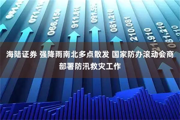 海陆证券 强降雨南北多点散发 国家防办滚动会商部署防汛救灾工作
