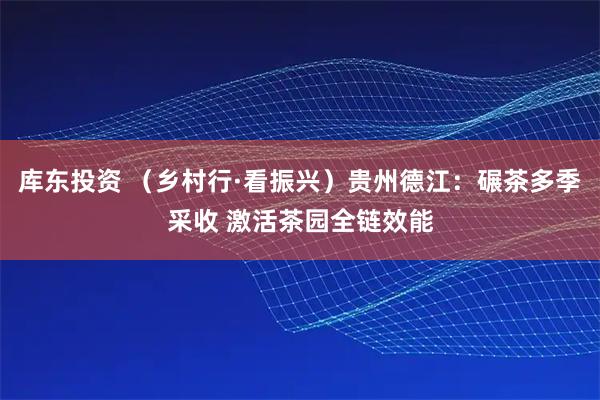 库东投资 （乡村行·看振兴）贵州德江：碾茶多季采收 激活茶园全链效能